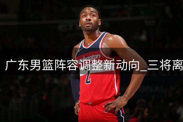 广东男篮阵容调整新动向 三将离队胡明轩获顶薪