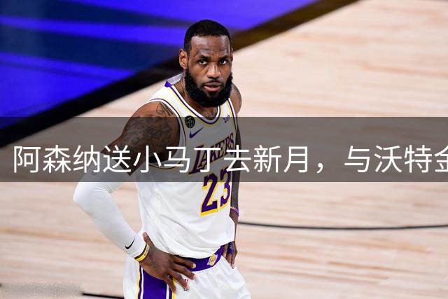 阿森纳送小马丁去新月，与沃特金斯组1.9亿欧英超三叉戟正式起航